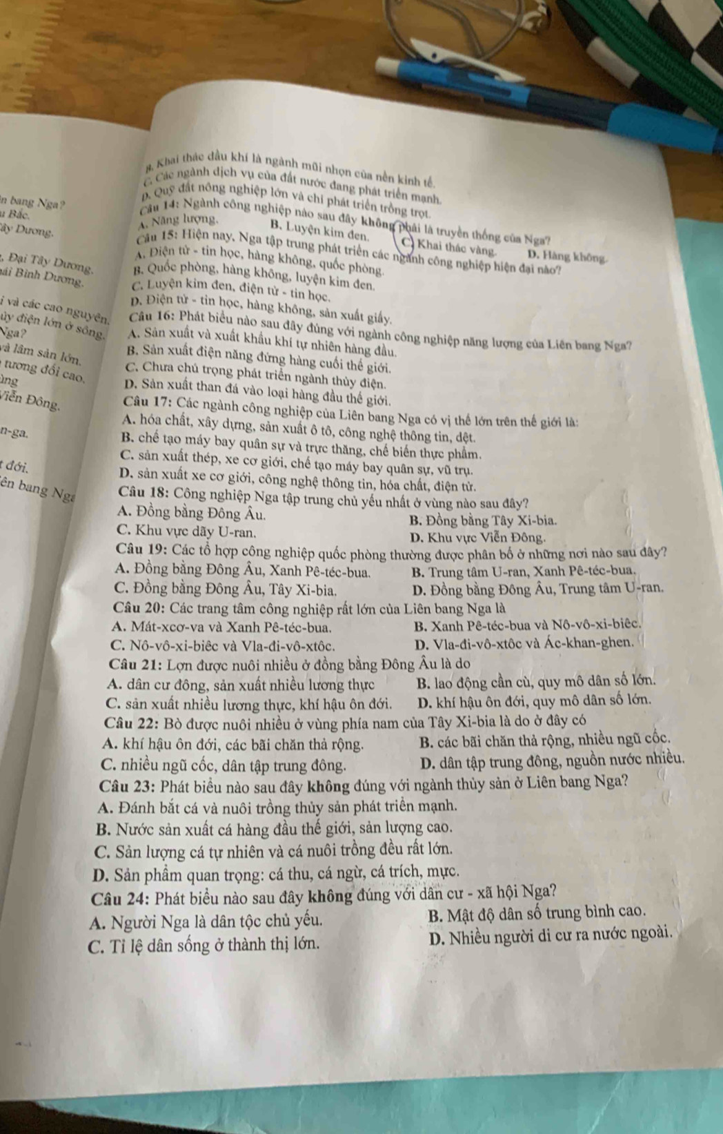 8, Khai thác đầu khí là ngành mũi nhọn của nền kinh tế.
C Các ngành dịch vụ của đất nước đang phát triển mạnh
D. Quỹ đất nông nghiệp lớn và chí phát triển trồng trọt
in bang Nga?
Cầu 14: Ngành công nghiệp nào sau đây không phải là truyền thống của Nga7
Dây Dương.
Ả. Năng lượng, B. Luyện kim đen. C Khai thác vàng. D. Hàng không.
u Bắc.  Câu 15: Hiện nay, Nga tập trung phát triển các ngành công nghiệp hiện đại no
A. Điện tử - tin học, hàng không, quốc phòng
3 Đại Tây Dương, B. Quốc phòng, hàng không, luyện kim đen.
Bái Bình Dương. C. Luyện kim đen, điện tử - tin học.
D. Điện tử - tin học, hàng không, sản xuất giấy,
i và các cao nguyên  Câu 16: Phát biểu nào sau đây đùng với ngành công nghiệp năng lượng của Liên bang Nga?
ủy điện lớn ở sông. A. Sản xuất và xuất khẩu khí tự nhiên hàng đầu,
Nga? B. Sản xuất điện năng đứng hàng cuối thế giới.
và lâm sản lớn.
C. Chưa chú trọng phát triển ngành thủy điện.
ìng
tương đố i cao. D. Sản xuất than đá vào loại hàng đầu thế giới.
Viễn Đông,
Câu 17: Các ngành công nghiệp của Liên bang Nga có vị thế lớn trên thế giới là:
A. hóa chất, xây dựng, sản xuất ô tô, công nghệ thông tin, dệt.
n-ga.
B. chế tạo máy bay quân sự và trực thăng, chế biến thực phẩm,
C. sản xuất thép, xe cơ giới, chế tạo máy bay quân sự, vũ trụ.
t đới.
D. sản xuất xe cơ giới, công nghệ thông tin, hóa chất, điện tử.
ên bang Nga
Câu 18: Công nghiệp Nga tập trung chủ yếu nhất ở vùng nào sau đây?
A. Đồng bằng Đông Âu.
B. Đồng bằng Tây Xi-bia.
C. Khu vực dãy U-ran.
D. Khu vực Viễn Đông.
Câu 19: Các tổ hợp công nghiệp quốc phòng thường được phân bố ở những nơi nào sau đây?
A. Đồng bằng Đông Âu, Xanh Pê-téc-bua. B. Trung tâm U-ran, Xanh Pê-téc-bua.
C. Đồng bằng Đông Âu, Tây Xi-bia.  D. Đồng bằng Đông Âu, Trung tâm U-ran.
Câu 20: Các trang tâm công nghiệp rất lớn của Liên bang Nga là
A. Mát-xcơ-va và Xanh Pê-téc-bua.  B. Xanh Pê-téc-bua và Nô-vô-xi-biêc.
C. Nô-vô-xi-biêc và Vla-đi-vô-xtôc. D. Vla-đi-vô-xtôc và Ác-khan-ghen.
Câu 21: Lợn được nuôi nhiều ở đồng bằng Đông Âu là do
A. dân cư đông, sản xuất nhiều lương thực B. lao động cần cù, quy mô dân số lớn.
C. sản xuất nhiều lương thực, khí hậu ôn đới. D. khí hậu ôn đới, quy mô dân số lớn.
Câu 22: Bò được nuôi nhiều ở vùng phía nam của Tây Xi-bia là do ở đây có
A. khí hậu ôn đới, các bãi chăn thả rộng.  B. các bãi chăn thả rộng, nhiều ngũ cốc.
C. nhiều ngũ cốc, dân tập trung đông. D. dân tập trung đông, nguồn nước nhiều.
Câu 23: Phát biểu nào sau đây không đúng với ngành thủy sản ở Liên bang Nga?
A. Đánh bắt cá và nuôi trồng thủy sản phát triển mạnh.
B. Nước sản xuất cá hàng đầu thế giới, sản lượng cao.
C. Sản lượng cá tự nhiên và cá nuôi trồng đều rất lớn.
D. Sản phẩm quan trọng: cá thu, cá ngừ, cá trích, mực.
Câu 24: Phát biểu nào sau đây không đúng với dân cư - xã hội Nga?
A. Người Nga là dân tộc chủ yếu.  B. Mật độ dân số trung bình cao.
C. Tỉ lệ dân sống ở thành thị lớn. D. Nhiều người di cư ra nước ngoài.