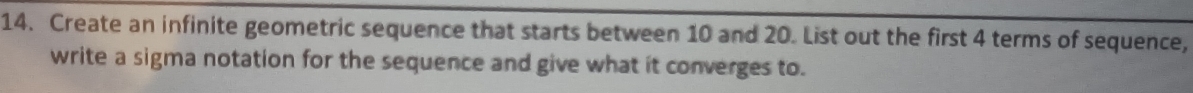 Create an infinite geometric sequence that starts between 10 and 20. List out the first 4 terms of sequence, 
write a sigma notation for the sequence and give what it converges to.