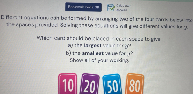 Calculator 
Bookwork code: 3B allowed 
Different equations can be formed by arranging two of the four cards below into 
the spaces provided. Solving these equations will give different values for y. 
Which card should be placed in each space to give 
a) the Iargest value for y? 
b) the smallest value for y? 
Show all of your working.
10 20 50 80