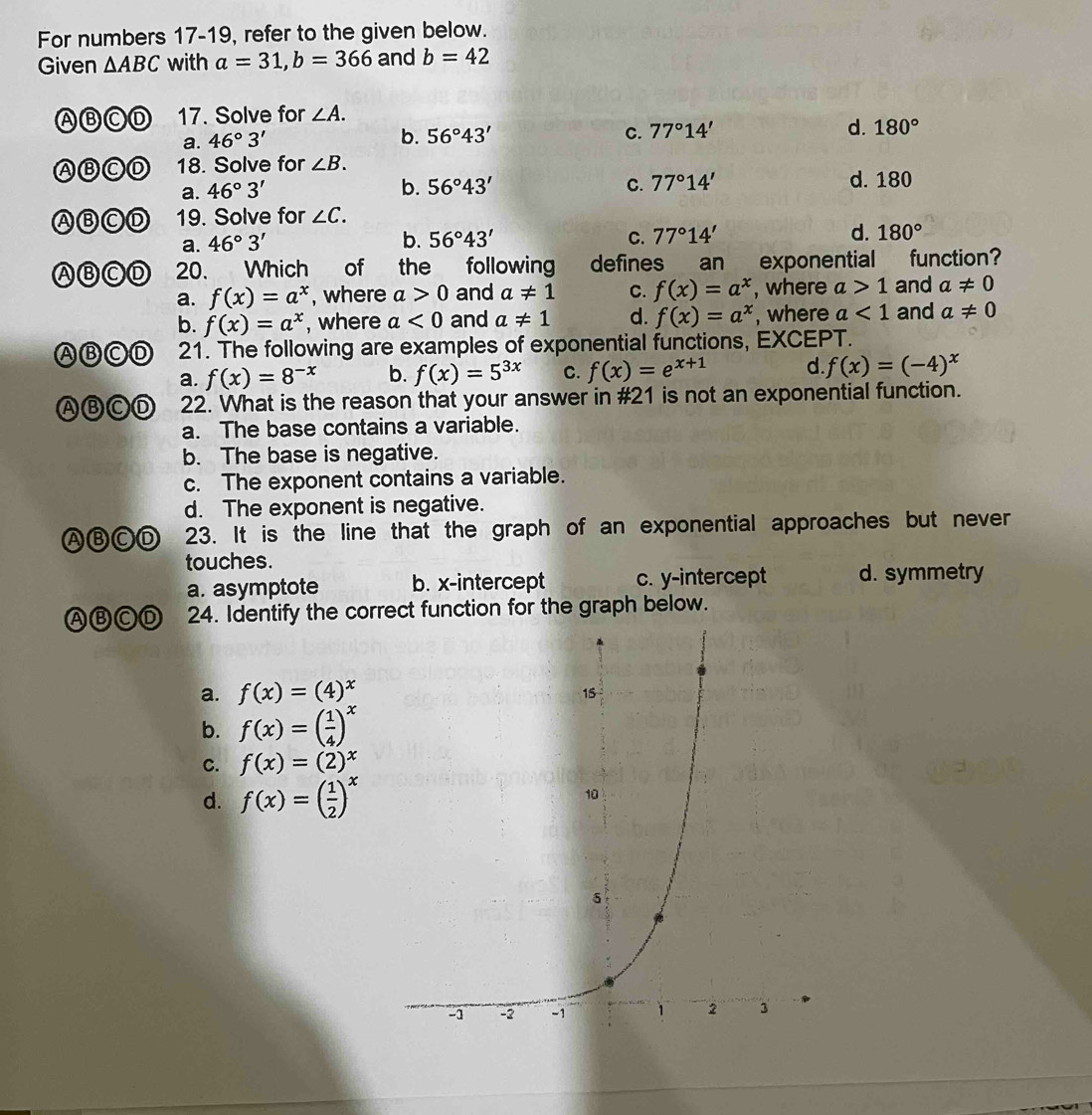 For numbers 17-19, refer to the given below.
Given △ ABC with a=31,b=366 and b=42
ABCD 17. Solve for ∠ A.
a. 46°3'
d.
b. 56°43' C. 77°14' 180°
ABCD 18. Solve for ∠ B.
a. 46°3' b. 56°43' C. 77°14' d. 180
ABCD 19. Solve for ∠ C.
a. 46°3' b. 56°43' C. 77°14' d. 180°
ABCD 20. Which of the following defines an exponential function
a. f(x)=a^x , where a>0 and a!= 1 C. f(x)=a^x , where a>1 and a!= 0
b. f(x)=a^x , where a<0</tex> and a!= 1 d. f(x)=a^x , where a<1</tex> and a!= 0
ABCD 21. The following are examples of exponential functions, EXCEPT.
a. f(x)=8^(-x) b. f(x)=5^(3x) C. f(x)=e^(x+1) d. f(x)=(-4)^x
ABCD 22. What is the reason that your answer in #21 is not an exponential function.
a. The base contains a variable.
b. The base is negative.
c. The exponent contains a variable.
d. The exponent is negative.
ABCD 23. It is the line that the graph of an exponential approaches but never
touches.
a. asymptote b. x-intercept c. y-intercept d. symmetry
ABCD 24. Identify the correct function for the graph below.
a. f(x)=(4)^x
b. f(x)=( 1/4 )^x
C. f(x)=(2)^x
d. f(x)=( 1/2 )^x