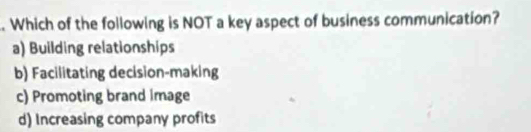 Which of the following is NOT a key aspect of business communication?
a) Building relationships
b) Facilitating decision-making
c) Promoting brand Image
d) Increasing company profits