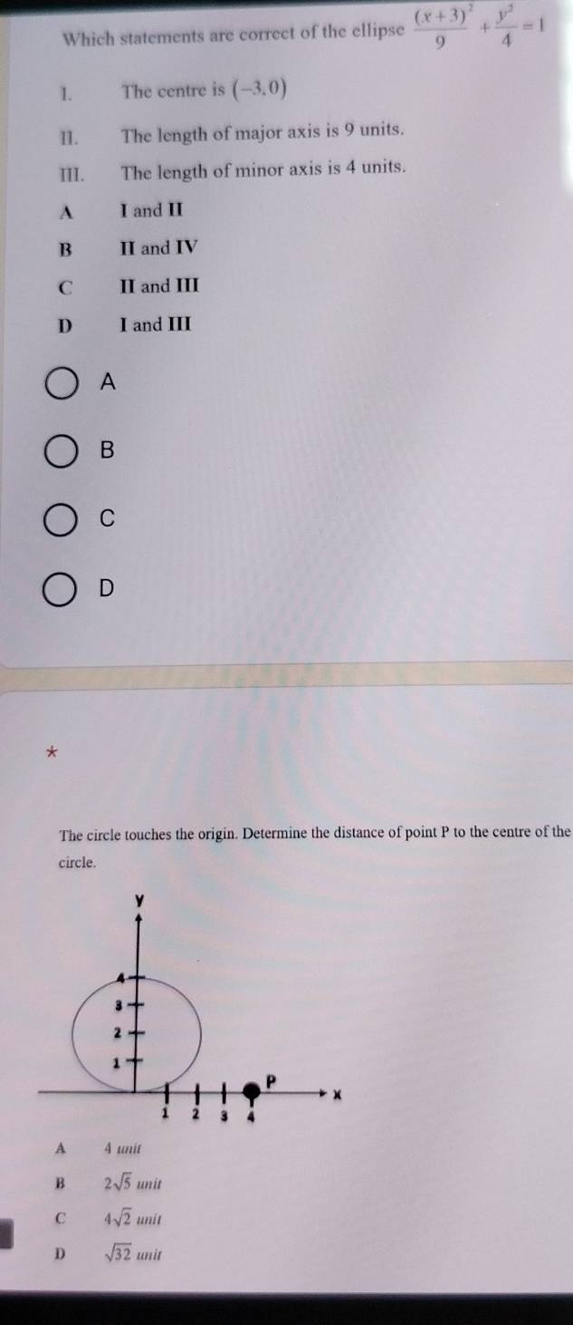 Which statements are correct of the ellipse frac (x+3)^29+ y^2/4 =1
I. The centre is (-3,0)
II. The length of major axis is 9 units.
III. The length of minor axis is 4 units.
A I and II
B II and IV
C II and III
D I and III
A
B
C
D
*
The circle touches the origin. Determine the distance of point P to the centre of the
circle.
A 4 unit
B 2sqrt(5)unit
C 4sqrt(2)unit
D sqrt(32)unit