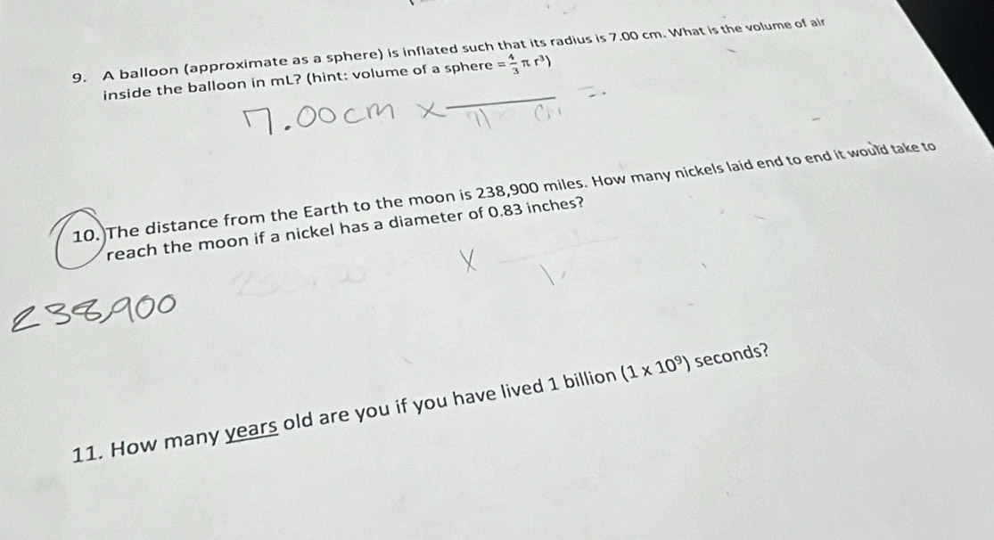 A balloon (approximate as a sphere) is inflated such that its radius is 7.00 cm. What is the volume of air 
inside the balloon in mL? (hint: volume of a sphere = 4/3 π r^3)
10. The distance from the Earth to the moon is 238,900 miles. How many nickels laid end to end it would take to 
reach the moon if a nickel has a diameter of 0.83 inches? 
11. How many years old are you if you have lived 1 billion (1* 10^9) seconds?