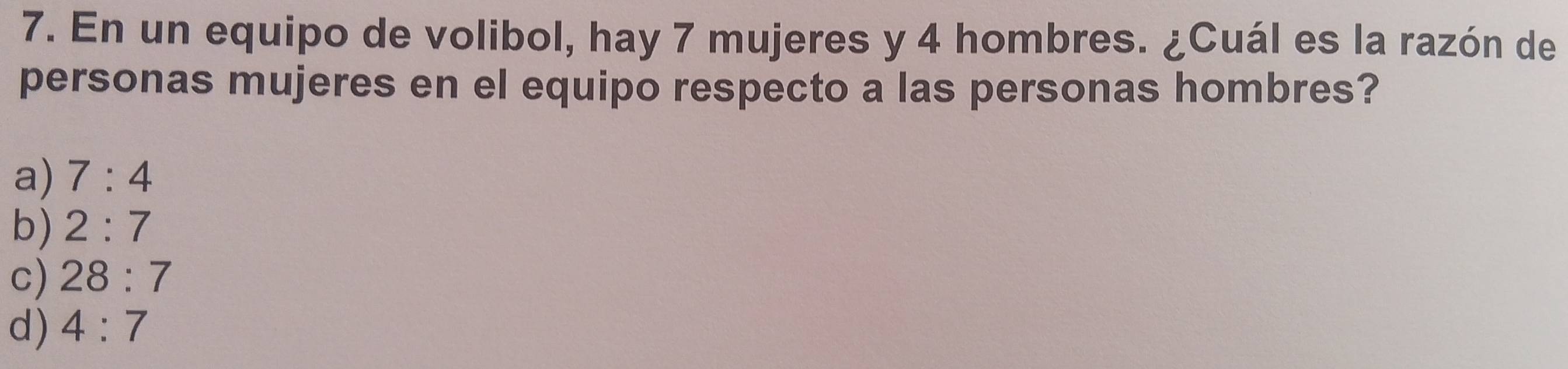 En un equipo de volibol, hay 7 mujeres y 4 hombres. ¿Cuál es la razón de
personas mujeres en el equipo respecto a las personas hombres?
a) 7:4
b) 2:7
c) 28:7
d) 4:7