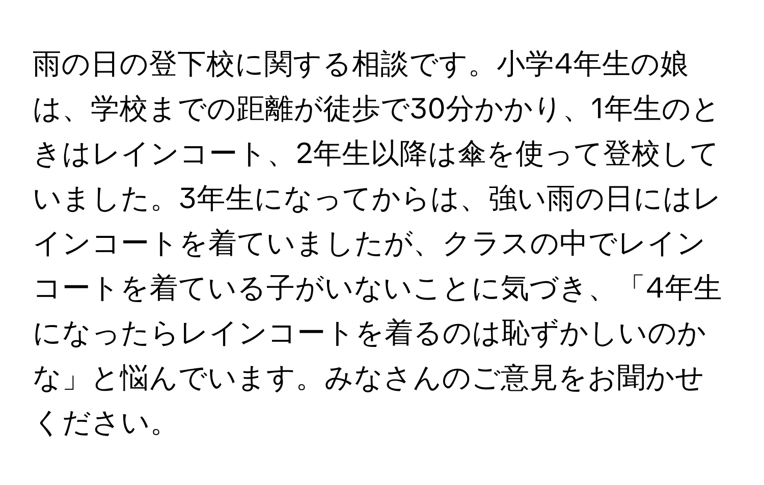 雨の日の登下校に関する相談です。小学4年生の娘は、学校までの距離が徒歩で30分かかり、1年生のときはレインコート、2年生以降は傘を使って登校していました。3年生になってからは、強い雨の日にはレインコートを着ていましたが、クラスの中でレインコートを着ている子がいないことに気づき、「4年生になったらレインコートを着るのは恥ずかしいのかな」と悩んでいます。みなさんのご意見をお聞かせください。