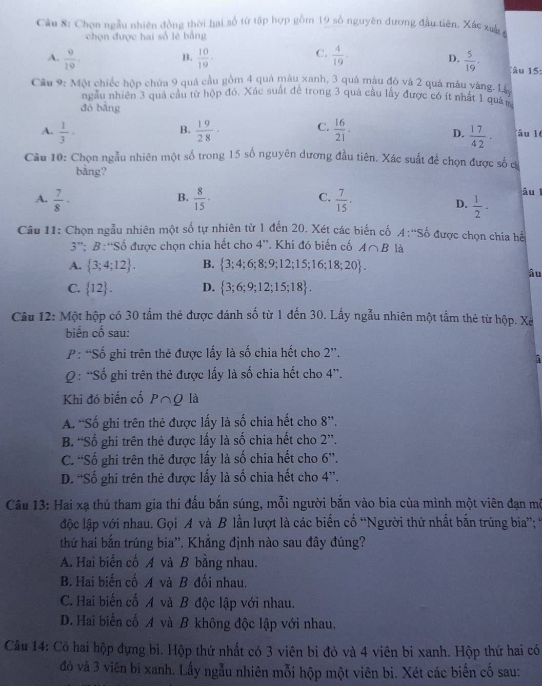 Cầu 8: Chọn ngẫu nhiên đồng thời hai số từ tập hợp gồm 19 số nguyên dương đầu tiên. Xác xuất
chọn được hai số lẻ bằng
B.
C.
D.
A.  9/10 .  10/19 .  4/19 .  5/19 . 1âu 15:
Cầu 9: Một chiếc hộp chứa 9 quả cầu gồm 4 quả màu xanh, 3 quả màu đỏ và 2 quả màu vàng. Lấy
ngẫu nhiên 3 quả cầu từ hộp đó. Xác suất để trong 3 quả cầu lấy được có ít nhất 1 quảm
đō bằng
B.
C.
A.  1/3 ·  19/28 ·  16/21 . âu 16
D.  17/42 · 
Câu 10: Chọn ngẫu nhiên một số trong 15 số nguyên dương đầu tiên. Xác suất để chọn được số c
bằng?
B.
C.
A.  7/8 ·  8/15 ·  7/15 .
âu l
D.  1/2 ·
Câu 11: Chọn ngẫu nhiên một số tự nhiên từ 1 đến 20. Xét các biến cố A:Shat o được chọn chia hế
3^(rs): B : “ Shat o 6 được chọn chia hết cho 4''. Khi đó biến cố A∩ B là
A.  3;4;12 . B.  3;4;6;8;9;12;15;16;18;20 .
âu
C.  12 . D.  3;6;9;12;15;18 .
Câu 12: Một hộp có 30 tấm thẻ được đánh số từ 1 đến 30. Lấy ngẫu nhiên một tấm thẻ từ hộp. Xé
biến cố sau:
P: “Số ghi trên thẻ được lấy là số chia hết cho 2''.
Q : “Số ghi trên thẻ được lấy là số chia hết cho 4”.
Khi đó biến cố P∩ Q là
A. “Số ghi trên thẻ được lấy là số chia hết cho 8”.
B. “Số ghi trên thẻ được lấy là số chia hết cho 2''.
C. “Số ghi trên thẻ được lấy là số chia hết cho 6''.
D. “Số ghi trên thẻ được lấy là số chia hết cho 4''.
Câu 13: Hai xạ thủ tham gia thi đấu bắn súng, mỗi người bắn vào bia của mình một viên đạn mô
lộc lập với nhau. Gọi A và B lần lượt là các biến cố “Người thứ nhất bắn trúng bia”; *
thứ hai bắn trúng bia''. Khẳng định nào sau đây đúng?
A. Hai biến cố A và B bằng nhau.
B. Hai biến cố A và B đối nhau.
C. Hai biến cố A và B độc lập với nhau.
D. Hai biến cố A và B không độc lập với nhau.
Câu 14: Có hai hộp đựng bi. Hộp thứ nhất có 3 viên bi đỏ và 4 viên bi xanh. Hộp thứ hai có
đỏ và 3 viên bi xanh. Lấy ngẫu nhiên mỗi hộp một viên bì. Xét các biến cố sau: