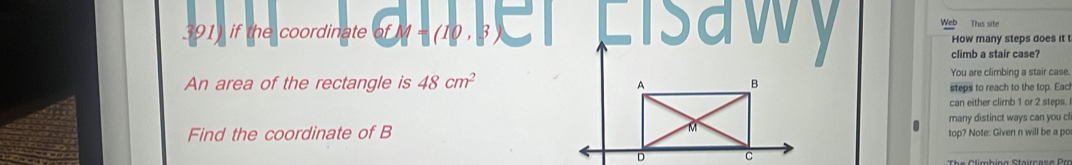 if the coordinate of M = (10 , 3 a Lisa Web This site 
How many steps does it t 
climb a stair case 
An area of the rectangle is 48cm^2 You are climbing a stair case. 
steps to reach to the top. Eac 
can either climb 1 or 2 steps. 
many distinct ways can you cl 
Find the coordinate of Btop? Note: Given n will be a po 
_ 
The Climbing Staircase Pro