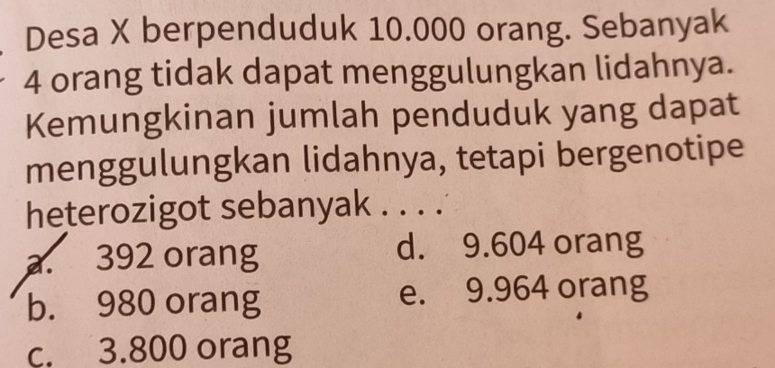 Desa X berpenduduk 10.000 orang. Sebanyak
4 orang tidak dapat menggulungkan lidahnya.
Kemungkinan jumlah penduduk yang dapat
menggulungkan lidahnya, tetapi bergenotipe
heterozigot sebanyak . . . .
a. 392 orang d. 9.604 orang
b. 980 orang e. 9.964 orang
c. 3.800 orang