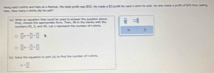 Hong sold t-shirts and hats alt a festtvall. His totail profft was $93. He made a $3 profft for each t-shirt he sold. He also made a proft of $45 from seilling 
hers , i fow many a shins did he sall ? 
2)) Writte am equalton thait couild be used to amswer the question abowe.  □ /□   □  □ /□  
Frst, choese the appmprate form. Them, fill in te bans with te 
mumbers 95, 3, and 45, let a represent the number of t shirts.
X
□ x+□ =□
□ x-□ =□
(1)) Sove the equaltion in gant 2 a to find the number of t shirs
x=□