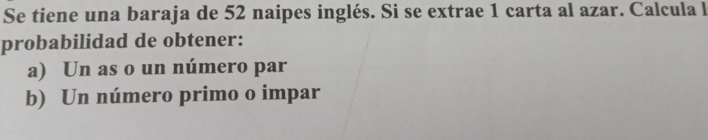 Se tiene una baraja de 52 naipes inglés. Si se extrae 1 carta al azar. Calcula l
probabilidad de obtener:
a) Un as o un número par
b) Un número primo o impar