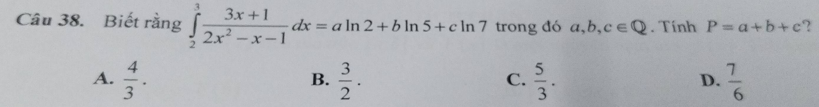 Biết rằng ∈tlimits _2^(3frac 3x+1)2x^2-x-1dx=aln 2+bln 5+cln 7 trong đó a, b, c∈ Q. Tính P=a+b+c ?
A.  4/3 .  3/2 .  5/3 .  7/6 
B.
C.
D.