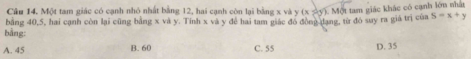 Một tam giác có cạnh nhỏ nhất bằng 12, hai cạnh còn lại bằng x và y (x≥slant y). Một tam giác khác có cạnh lớn nhất
bằng 40, 5, hai cạnh còn lại cũng bằng x và y. Tính x và y đề hai tam giác đó đồng dạng, từ đó suy ra giá trị của S=x+y
bằng:
A. 45 B. 60 C. 55
D. 35