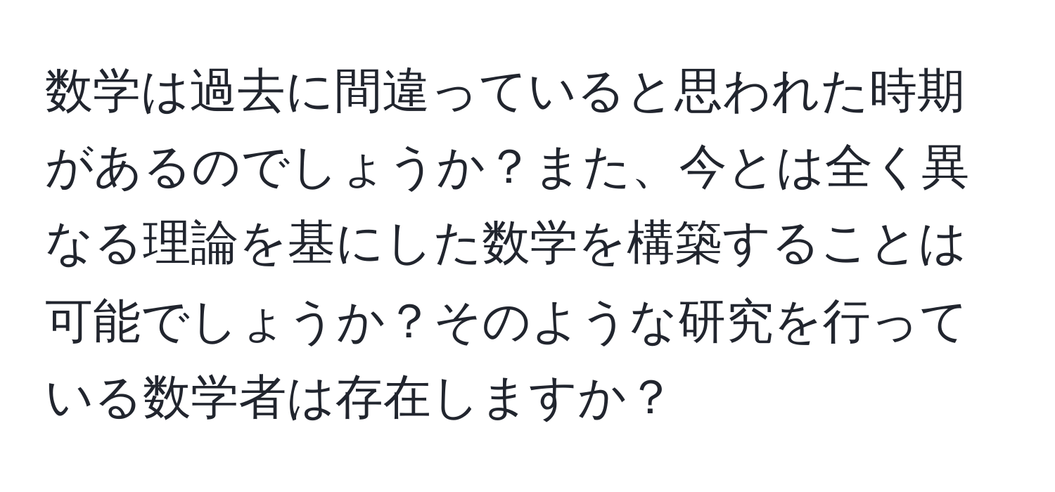 数学は過去に間違っていると思われた時期があるのでしょうか？また、今とは全く異なる理論を基にした数学を構築することは可能でしょうか？そのような研究を行っている数学者は存在しますか？