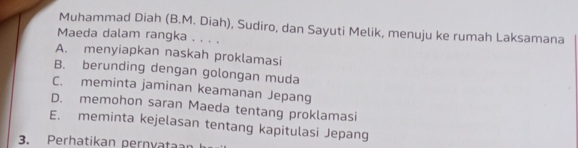 Muhammad Diah (B.M. Diah), Sudiro, dan Sayuti Melik, menuju ke rumah Laksamana
Maeda dalam rangka . . . .
A. menyiapkan naskah proklamasi
B. berunding dengan golongan muda
C. meminta jaminan keamanan Jepang
D. memohon saran Maeda tentang proklamasi
E. meminta kejelasan tentang kapitulasi Jepang
3. Perhatikan pernvataan