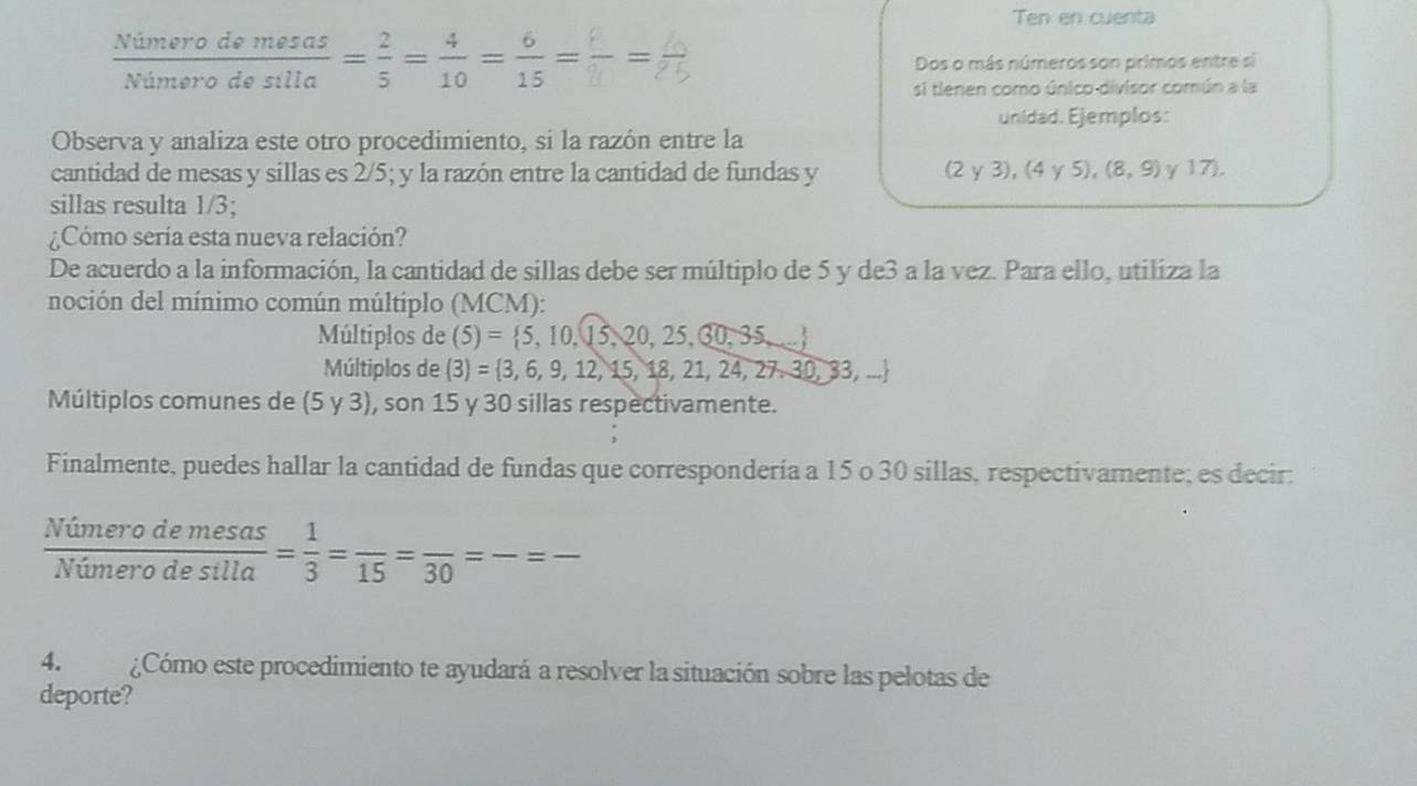 Ten en cuenta
 Nimerodemesas/Nimerodesilla = 2/5 = 4/10 = 6/15 =frac 6=
Dos o más números son primos entre si
si tienen como único divisor común a la
unidad. Ejemplos:
Observa y analiza este otro procedimiento, si la razón entre la
cantidad de mesas y sillas es 2/5; y la razón entre la cantidad de fundas y (2y3),(4y5), (8,9) γ 17).
sillas resulta 1/3;
¿Cómo sería esta nueva relación?
De acuerdo a la información, la cantidad de sillas debe ser múltiplo de 5 y de3 a la vez. Para ello, utiliza la
noción del mínimo común múltiplo (MCM):
Múltiplos de (5)= 5,10,15,20,25,30,35,...
Múltiplos de (3)= 3,6,9,12,15,18,21,24,27,30,33,...
Múltiplos comunes de (5y3) , son 15 y 30 sillas respectivamente.
Finalmente, puedes hallar la cantidad de fundas que correspondería a 15 o 30 sillas, respectivamente; es decir:
 Nimerodemesas/Nimerodesilla = 1/3 =frac 15=frac 30=frac =frac 
4. ¿Cómo este procedimiento te ayudará a resolver la situación sobre las pelotas de
deporte?