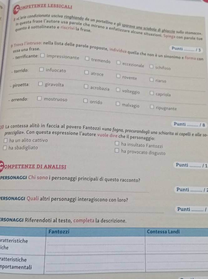 Hompetenze lessicali
8 «L'aria condizionata usciva ringhiando da un portellino e gli sparava una sciobola di ghiaccio sullo stomaco»
quanto è sottolineato e riscrivi la frase.
In questa frase l'autore usa parole che mirano a enfatizzare alcune situazioni. Spiega con parole tue
essa una frase.
Punti / 3
9 Trova l'intruso: nella lista delle parole proposte, individua quella che non è un sinonimo e forma con
- terrificante: □ impressionante
tremendo eccezionale schifoso
- torrido infuocato
atroce rovente riarso
- piroetta: giravolta
acrobazia volteggio capriola
- orrendo: mostruoso
orrido malvagio ripugnante
Punti / 8
10 La contessa alitò in faccia al povero Fantozzi «una fogno, procurandogli una schiorito ai copelli e olle so-
procciglia». Con questa espressione l’autore vuole dire che il personaggio:
ha un alito cattivo
ha sbadigliato
ha insultato Fantozzi
ha provocato disgusto
OMPEΤεΝZE DI ANALISI
Punti_ / 1
PERSONAGGI Chi sono i personaggi principali di questo racconto?
_
Punti _1 2
DERSONAGGI Quali altri personaggi interagiscono con loro?
_Punti_
ERSONAGGI Riferendoti al testo, completa la descrizione.
r
ic
ra
n