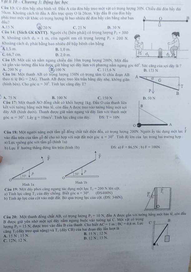 ật lí 10 - Chương 3: Động lực học
Cầu 13: Có đòn bầy như hình vệ. Đầu A của đòn bầy treo một vật có trọng lượng 30N. Chiều dài đòn bảy dài
50cm. Khoảng cách từ đầu A đến trục quay O là 20cm. Vậy đầu B của đòn bảy
phải treo một vật khác có trọng lượng là bao nhiêu để đòn bầy căn bằng như B
đầu?
A.15 N B 20 N C. 25 N D. 30 N
Câu 14: (Sách GK KNTT). Người chị (bên phải) có trọng lượng P_2=300
N. khoảng cách d_2=1m ,  côn người em có trọng lượng P_1=200N.
Khoảng cách dị phải bằng bao nhiêu để bập bênh cân bằng
A.1,5 m. B. 1,0 m.
C. 66,7 cm. D. 2.0 m. 
Câu 15: Một cái xã nằm ngang chiều dài 10m trọng lượng 200N, Một đầu
xà găn vào tường đầu kia được giữ bằng sợi dây làm với phương nằm ngang góc 60°. Sức căng của sợi dây là ?
A. 200 N φ B 100 N C. 115,6 N D. 173 N
Câu 16: Một thanh AB có trọng lượng 150N có trọng tâm G chia đoạn AB
theo ti lệ BG=2AG. Thanh AB được treo lên trần bằng dây nhẹ, không giãn
(hinh bên). Cho góc alpha =30°. Tính lực căng dây T?
A. 75 N B. 100 N C. 150 N 
Câu 17: Một thanh AO đồng chất có khổi lượng 1kg. Đầu O của thanh liên
kết với tường bằng một bản lễ, còn đầu A được treo vào tường bằng một sợi
dây AB (hình dưới). Thanh được giữ nằm ngang và đây làm với thanh một
góc a=30° Lây g=10m/s^2 Tính lực căng của đây. DS:T=10N
Câu 18: Một người năng một tầm gỗ đồng chất tiết diện đều, có trọng lượng 200N, Người ấy tác dụng một lực  1/p 
vào đầu trên của tấm gỗ để cho nó hợp với mặt đất một góc alpha =30° Tính độ lớn của lực trong hai trường hợp :
a) Lực vuỡng góc với tấm gỗ (hình 1a)
b) Lực F hướng thắng đứng lên trên (hình 1b) DS: a) F=86.5N: b) F=100N
F
overline F
1
p
30° p
30°
Hinh 1a Hinh 1b
Câu 19:Mot : dây phơi căng ngang tác dụng một lực T_1=200N lên cot .
a) Tính lực căng T_2 của dây chống. Biết góc a=30° (DS400N)
b) Tính áp lực của cột vào mặt đất. Bỏ qua trọng lực của cột. (DS:346N)
* Câu 20: Một thanh đồng chất AB, có trọng lượng P_1=10N , đầu A được gắn với tường bằng một bán lễ, còn đầu
B được giữ yên nhờ một sợi dây nằm ngang buộc vào tường tại C. Một vật có trọng
lượng P_2=15N , được treo vào đầu B của thanh .Cho biết AC=1m:BC=0.6m Lịrc C B
cǎng T_2 (đây treo quả nặng) và r (dây CB) của hai đoạn dây lần lượt là
A. 15 N : 15 N. B. 15 N:12N.
C. 12N; 12 N. D. 12 N I≤ N.
1