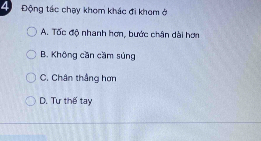 4 Động tác chạy khom khác đi khom ở
A. Tốc độ nhanh hơn, bước chân dài hơn
B. Không cần cầm súng
C. Chân thẳng hơn
D. Tư thế tay