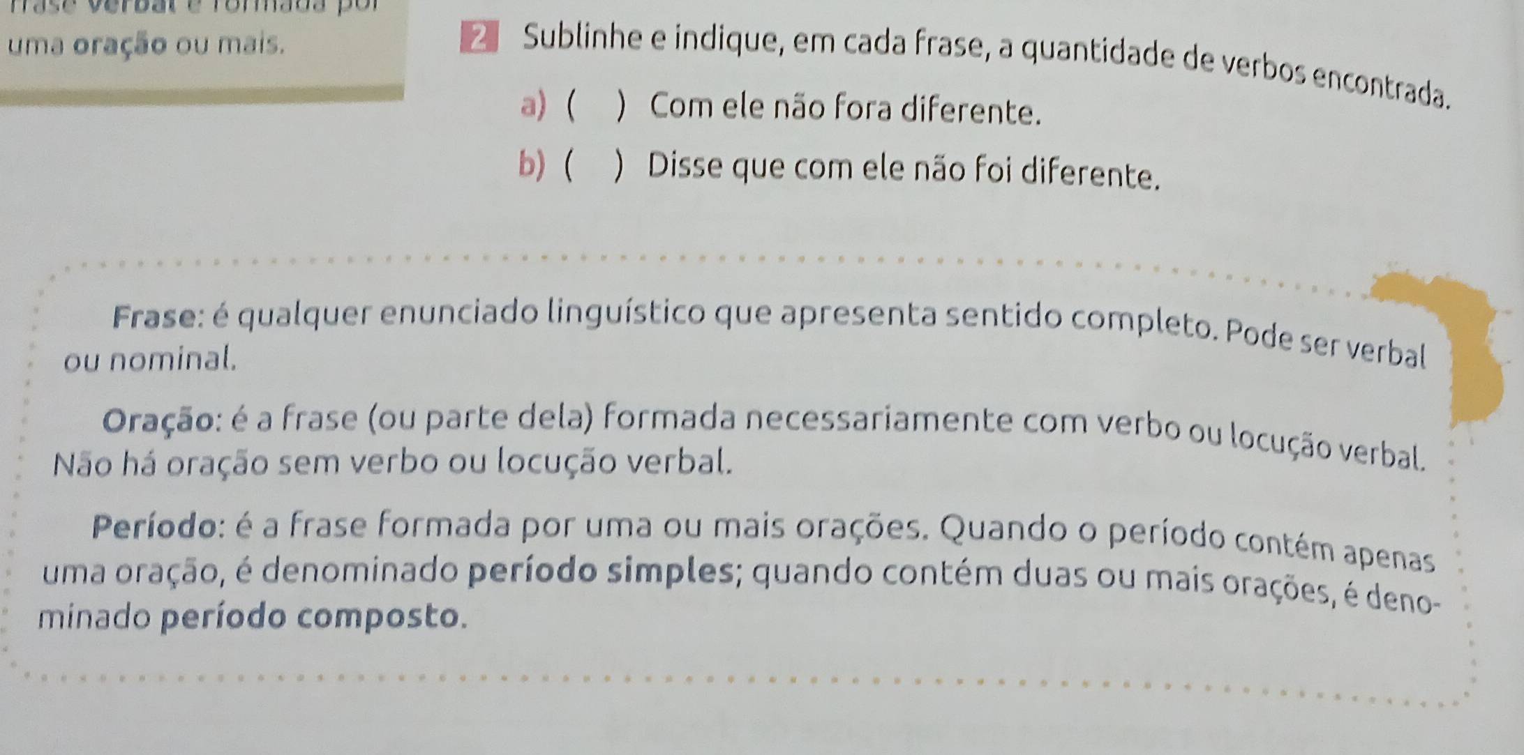 Frase verbal e rorada por 
uma oração ou mais. 
Sublinhe e indique, em cada frase, a quantidade de verbos encontrada. 
a)( ) Com ele não fora diferente. 
b)  ) Disse que com ele não foi diferente. 
Frase: é qualquer enunciado linguístico que apresenta sentido completo. Pode ser verbal 
ou nominal. 
Oração: é a frase (ou parte dela) formada necessariamente com verbo ou locução verbal. 
Não há oração sem verbo ou locução verbal. 
Período: é a frase formada por uma ou mais orações. Quando o período contém apenas 
uma oração, é denominado período simples; quando contém duas ou mais orações, é deno- 
minado período composto.