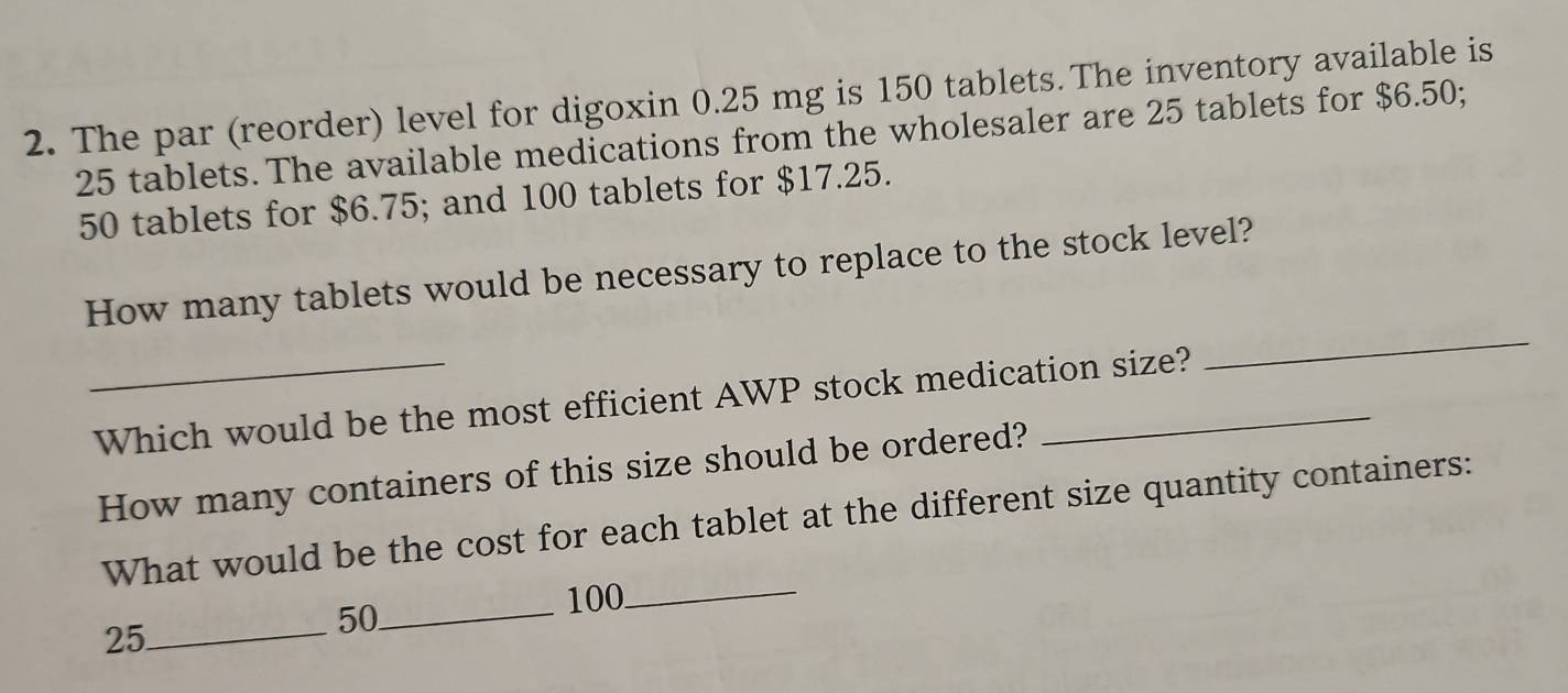 The par (reorder) level for digoxin 0.25 mg is 150 tablets. The inventory available is
25 tablets. The available medications from the wholesaler are 25 tablets for $6.50;
50 tablets for $6.75; and 100 tablets for $17.25. 
How many tablets would be necessary to replace to the stock level? 
_Which would be the most efficient AWP stock medication size? 
_ 
How many containers of this size should be ordered? 
What would be the cost for each tablet at the different size quantity containers:
100
_
25 _
50 _