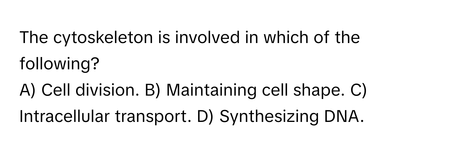 The cytoskeleton is involved in which of the following?

A) Cell division. B) Maintaining cell shape. C) Intracellular transport. D) Synthesizing DNA.