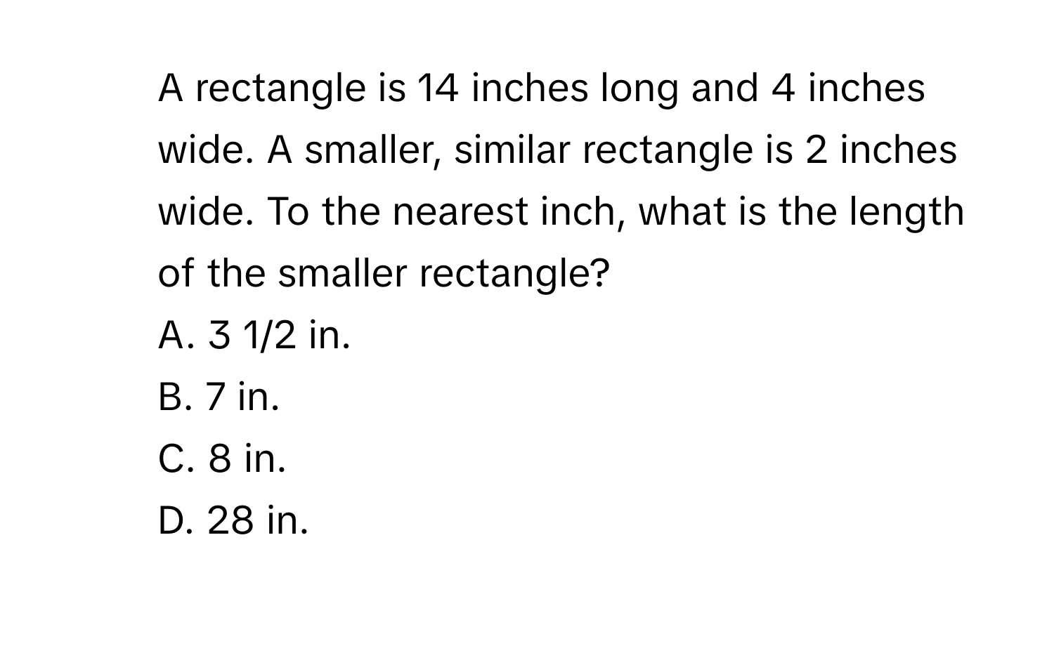 A rectangle is 14 inches long and 4 inches wide. A smaller, similar rectangle is 2 inches wide. To the nearest inch, what is the length of the smaller rectangle?
A. 3 1/2 in.
B. 7 in.
C. 8 in.
D. 28 in.