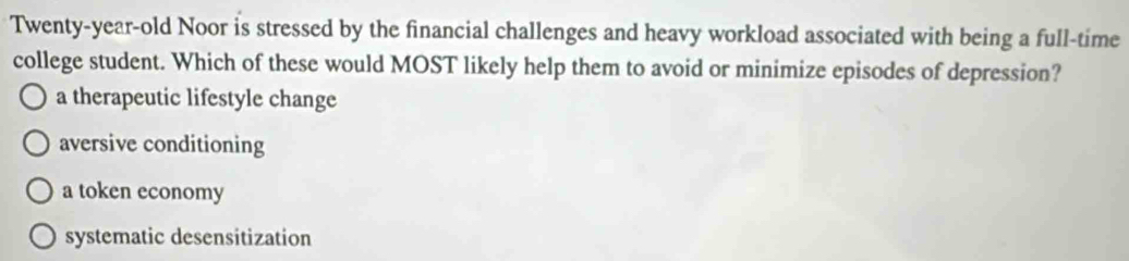 Twenty-year-old Noor is stressed by the financial challenges and heavy workload associated with being a full-time
college student. Which of these would MOST likely help them to avoid or minimize episodes of depression?
a therapeutic lifestyle change
aversive conditioning
a token economy
systematic desensitization