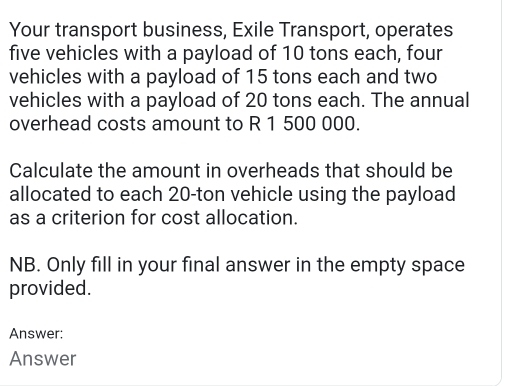 Your transport business, Exile Transport, operates 
five vehicles with a payload of 10 tons each, four 
vehicles with a payload of 15 tons each and two 
vehicles with a payload of 20 tons each. The annual 
overhead costs amount to R 1 500 000. 
Calculate the amount in overheads that should be 
allocated to each 20-ton vehicle using the payload 
as a criterion for cost allocation. 
NB. Only fill in your final answer in the empty space 
provided. 
Answer: 
Answer