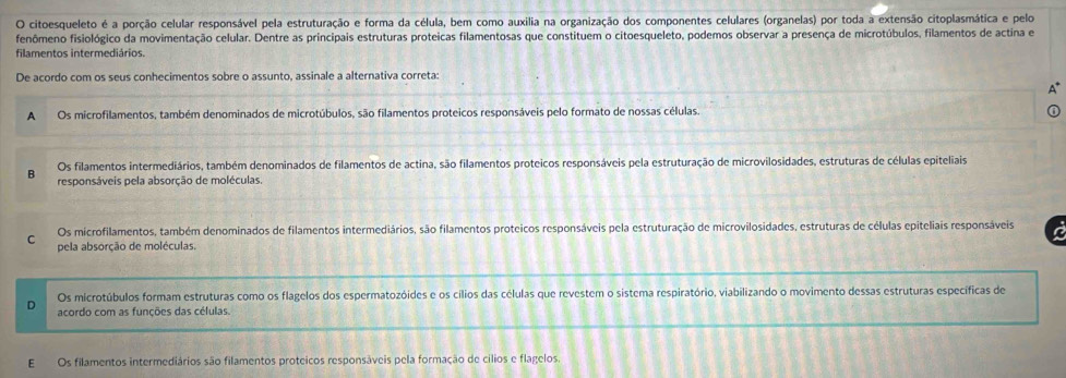 citoesqueleto é a porção celular responsável pela estruturação e forma da célula, bem como auxilia na organização dos componentes celulares (organelas) por toda a extensão citoplasmática e pelo
fenômeno fisiológico da movimentação celular. Dentre as principais estruturas proteicas filamentosas que constituem o citoesqueleto, podemos observar a presença de microtúbulos, filamentos de actina e
filamentos intermediários.
De acordo com os seus conhecimentos sobre o assunto, assinale a alternativa correta:
A Os microfilamentos, também denominados de microtúbulos, são filamentos proteicos responsáveis pelo formato de nossas células.
Os filamentos intermediários, também denominados de filamentos de actina, são filamentos proteicos responsáveis pela estruturação de microvilosidades, estruturas de células epiteliais
B responsáveis pela absorção de moléculas.
Os microfilamentos, também denominados de filamentos intermediários, são filamentos proteicos responsáveis pela estruturação de microvilosidades, estruturas de células epiteliais responsáveis a
C pela absorção de moléculas
Os microtúbulos formam estruturas como os flagelos dos espermatozóides e os cílios das células que revestem o sistema respiratório, viabilizando o movimento dessas estruturas específicas de
D acordo com as funções das células.
Os filamentos intermediários são filamentos proteicos responsáveis pela formação de cilios e flagelos