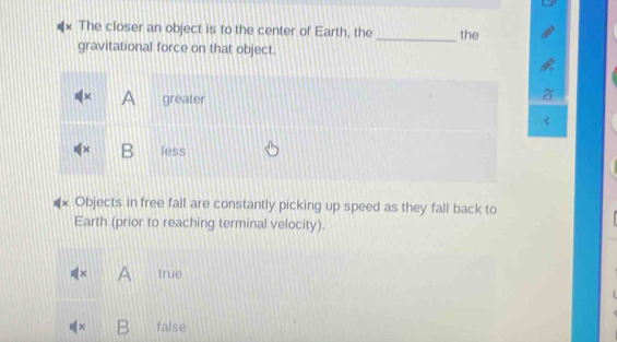 The closer an object is to the center of Earth, the_ the
gravitational force on that object.
χ A greater
B less
Objects in free fall are constantly picking up speed as they fall back to
Earth (prior to reaching terminal velocity).
A true
× B false