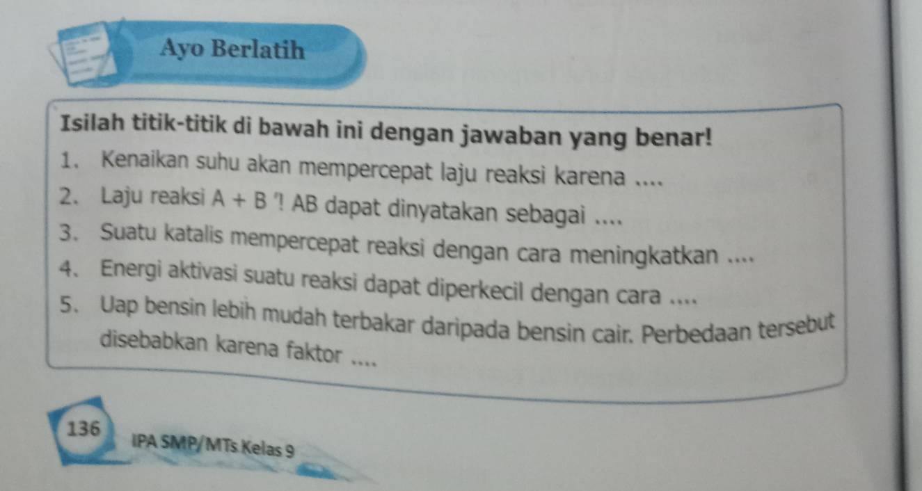 Ayo Berlatih 
Isilah titik-titik di bawah ini dengan jawaban yang benar! 
1. Kenaikan suhu akan mempercepat laju reaksi karena .... 
2. Laju reaksi A+B '! AB dapat dinyatakan sebagai .... 
3. Suatu katalis mempercepat reaksi dengan cara meningkatkan .... 
4. Energi aktivasi suatu reaksi dapat diperkecil dengan cara .... 
5、 Uap bensin lebih mudah terbakar daripada bensin cair. Perbedaan tersebut 
disebabkan karena faktor .... 
136 
IPA SMP/MTs Kelas 9