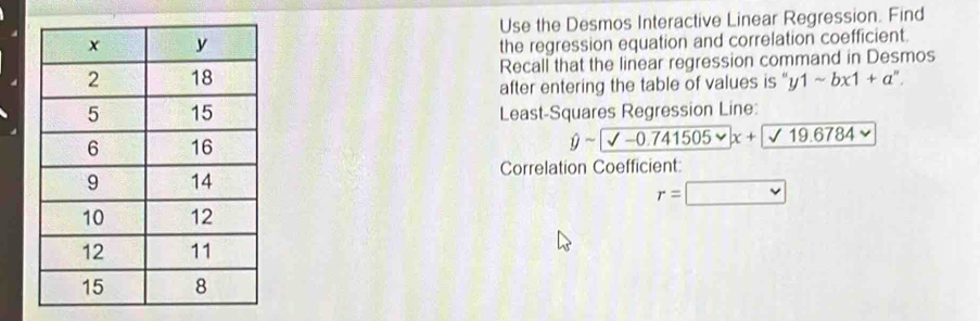 Use the Desmos Interactive Linear Regression. Find 
the regression equation and correlation coefficient. 
Recall that the linear regression command in Desmos 
after entering the table of values is '' y1sim bx1+a^n. 
Least-Squares Regression Line:
hat ysim sqrt(-0.741505varphi )x+19.6784
Correlation Coefficient
r=□