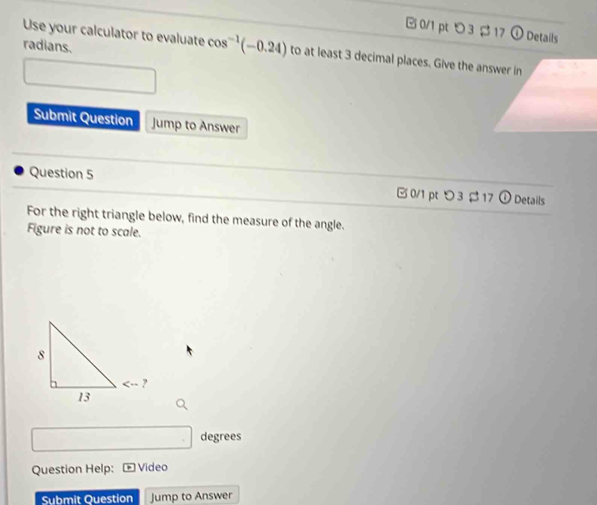 つ3 $ 17 ① Details 
radians. 
Use your calculator to evaluate cos^(-1)(-0.24) to at least 3 decimal places. Give the answer in 
Submit Question Jump to Answer 
Question 5 0/1 pt つ 3 17 ① Details 
For the right triangle below, find the measure of the angle. 
Figure is not to scale. 
degrees 
Question Help: Video 
Submit Question Jump to Answer