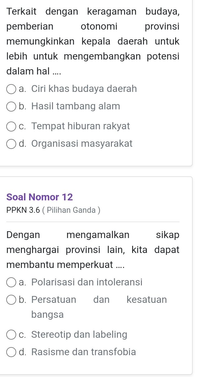 Terkait dengan keragaman budaya,
pemberian otonomi provinsi
memungkinkan kepala daerah untuk
lebih untuk mengembangkan potensi
dalam hal ....
a. Ciri khas budaya daerah
b. Hasil tambang alam
c. Tempat hiburan rakyat
d. Organisasi masyarakat
Soal Nomor 12
PPKN 3.6 ( Pilihan Ganda )
Dengan mengamalkan sikap
menghargai provinsi lain, kita dapat
membantu memperkuat ....
a. Polarisasi dan intoleransi
b. Persatuan dan kesatuan
bangsa
c. Stereotip dan labeling
d. Rasisme dan transfobia