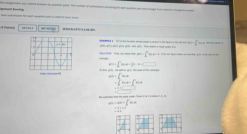 Chrome aailable
this assignment, you submit answers by question parts. The number of submissions remaining for each question part only changes if you submit or change the answer.
ignment Scoring
best submission for each question part is used for your score.
/5 Points] DETAILS MY NOTES SESSCALCET2 5.4.AE.001.
EXAMPLE 1 If f is the function whose graph is shown in the figure to the left and g(x)=∈t _0^(xf(t) ot, find the values of
. Then sketch a rough graph of g.
g(0),g(1),g(2),g(3),g(4) and g(5)
g(1)
SOLUTION First, we notice that g(0)=∈t _0^0f(t)dt=0. From the figure below we see that is the area of the
triangle:
g(1)=∈t _0^1f(t)dt=frac 1)2(1· 2)=□ .
To find g(2) ， we add to g(1) the area of the rectangle:
g(2)=∈t _0^2f(t)dt
=∈t _0^1f(t)dt+∈t _1^2f(t)dt
=1+□
=□ .
We estimate that the area under f from 2 to 3 is about 1.3, so
g(3)=g(2)+∈t _2^3f(t)dt
=3+1.3
=4.3.
- 2 -2
- 1- -1
0 0 2 3