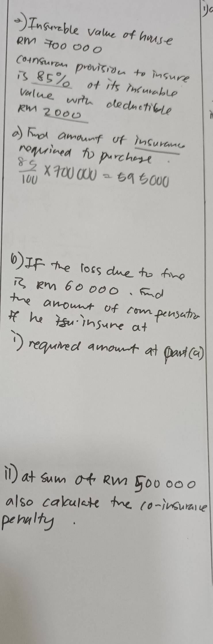 Jo 
) Insurable value of house
Rm 700000
consuran provision to insure 
is 85% of its insurable 
value with deductible
RM Z000
a Find amount of insuranc 
reauined to purchage
 85/100 * 700000=595000
6) If the loss due to fine 
is Rm 60 000. Fnd 
the anount of compensatio 
Ifhe insure at 
') required amout at pant(a) 
i) at sum of Rm 500000
also calculate the co-insuraice 
penalty.