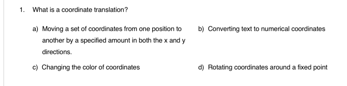 What is a coordinate translation?
a) Moving a set of coordinates from one position to b) Converting text to numerical coordinates
another by a specified amount in both the x and y
directions.
c) Changing the color of coordinates d) Rotating coordinates around a fixed point