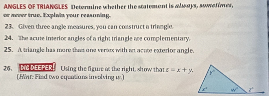 ANGLES OF TRIANGLES Determine whether the statement is always, sometimes,
or never true. Explain your reasoning.
23. Given three angle measures, you can construct a triangle.
24.The acute interior angles of a right triangle are complementary.
25. A triangle has more than one vertex with an acute exterior angle.
26. DIG DEEPER. Using the figure at the right, show that z=x+y.
(Hint: Find two equations involving w.)