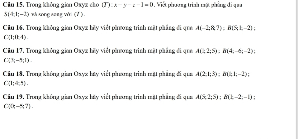 Trong không gian Oxyz cho (T) : x-y-z-1=0. Viết phương trình mặt phẳng đi qua
S(4;1;-2) và song song với (T). 
Câu 16. Trong không gian Oxyz hãy viết phương trình mặt phẳng đi qua A(-2;8;7); B(5;1;-2);
C(1;0;4). 
Câu 17. Trong không gian Oxyz hãy viết phương trình mặt phẳng đi qua A(1;2;5); B(4;-6;-2) :
C(3;-5;1). 
Câu 18. Trong không gian Oxyz hãy viết phương trình mặt phẳng đi qua A(2;1;3); B(1;1;-2) :
C(1;4;5). 
Câu 19. Trong không gian Oxyz hãy viết phương trình mặt phẳng đi qua A(5;2;5); B(1;-2;-1).
C(0;-5;7).