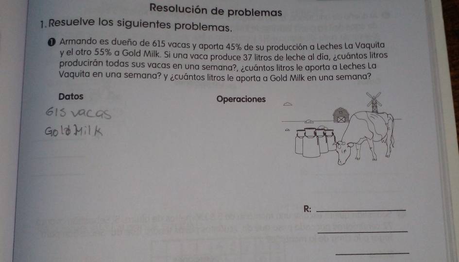 Resolución de problemas 
1. Resuelve los siguientes problemas. 
❶ Armando es dueño de 615 vacas y aporta 45% de su producción a Leches La Vaquita 
y el otro 55% a Gold Milk. Si una vaca produce 37 litros de leche al día, ¿cuántos litros 
producirán todas sus vacas en una semana?, ¿cuántos litros le aporta a Leches La 
Vaquita en una semana? y ¿cuántos litros le aporta a Gold Milk en una semana? 
Datos Operaciones 
R:_ 
_ 
_