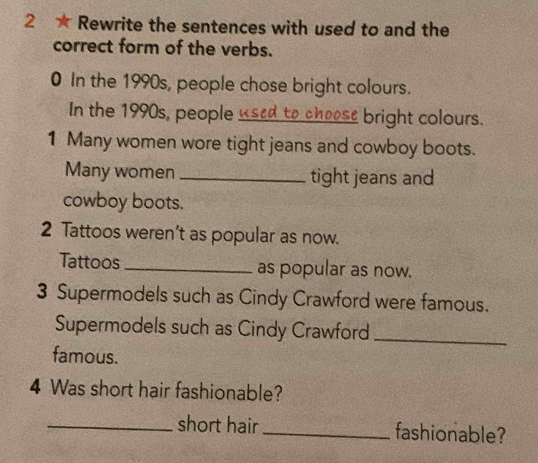 2 ★ Rewrite the sentences with used to and the 
correct form of the verbs. 
0 In the 1990s, people chose bright colours. 
In the 1990s, people _sed to choose bright colours. 
1 Many women wore tight jeans and cowboy boots. 
Many women _tight jeans and 
cowboy boots. 
2 Tattoos weren’t as popular as now. 
Tattoos _as popular as now. 
3 Supermodels such as Cindy Crawford were famous. 
Supermodels such as Cindy Crawford_ 
famous. 
4 Was short hair fashionable? 
_short hair_ fashionable?