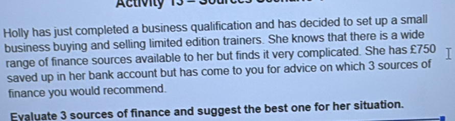 Activity 
Holly has just completed a business qualification and has decided to set up a small 
business buying and selling limited edition trainers. She knows that there is a wide 
range of finance sources available to her but finds it very complicated. She has £750 I 
saved up in her bank account but has come to you for advice on which 3 sources of 
finance you would recommend. 
Evaluate 3 sources of finance and suggest the best one for her situation.