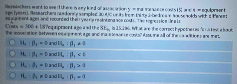 Researchers want to see if there is any kind of association y=main tenance costs ($) and x= equipment
age (years). Researchers randomly sampled 30 A/C units from thirty 3 -bedroom households with different
equipment ages and recorded their yearly maintenance costs. The regression line is
Costs =300+187 equipment age and the SE_b, is 25.296. What are the correct hypotheses for a test about
the association between equipment age and maintenance costs? Assume all of the conditions are met.
H_a:beta _1=0 and H_a:beta _1!= 0
H_o:beta _1=0 and H_a:beta _1<0</tex>
H_a:beta _1=0 and H_a:beta _1>0
H_o:beta _1!= 0 and H_a:beta _1=0