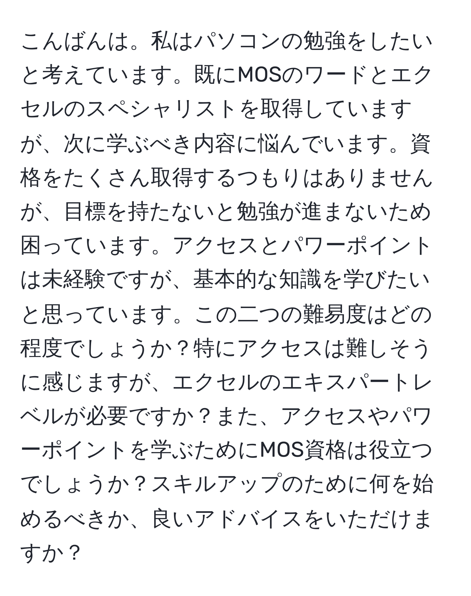 こんばんは。私はパソコンの勉強をしたいと考えています。既にMOSのワードとエクセルのスペシャリストを取得していますが、次に学ぶべき内容に悩んでいます。資格をたくさん取得するつもりはありませんが、目標を持たないと勉強が進まないため困っています。アクセスとパワーポイントは未経験ですが、基本的な知識を学びたいと思っています。この二つの難易度はどの程度でしょうか？特にアクセスは難しそうに感じますが、エクセルのエキスパートレベルが必要ですか？また、アクセスやパワーポイントを学ぶためにMOS資格は役立つでしょうか？スキルアップのために何を始めるべきか、良いアドバイスをいただけますか？