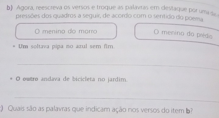 Agora, reescreva os versos e troque as palavras em destaque por uma das 
pressões dos quadros a seguir, de acordo com o sentido do poema 
menino do morro 
menino do prédio 
Um soltava pipa no azul sem fim. 
_ 
_ 
O outro andava de bicicleta no jardim. 
_ 
:) Quais são as palavras que indicam ação nos versos do item b?