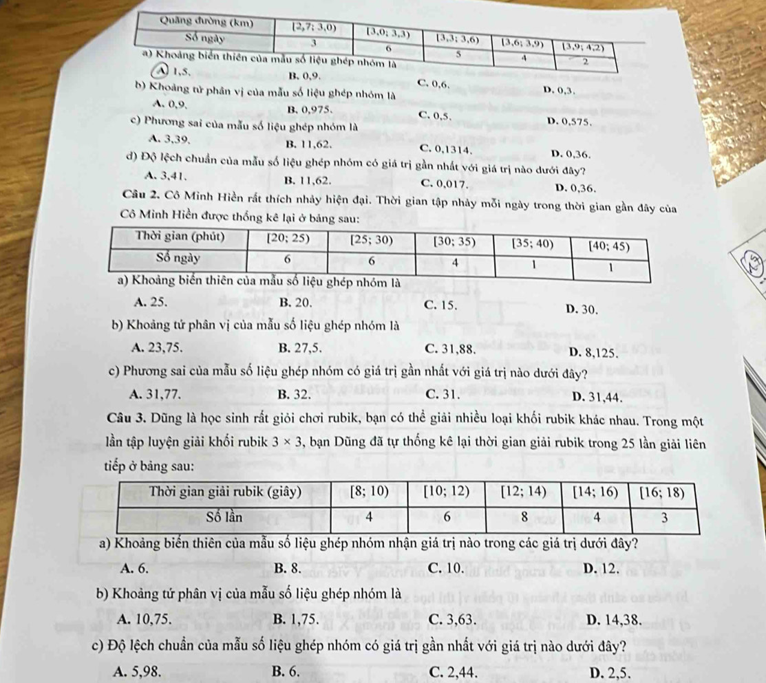 C. 0,6. D. 0,3.
b) Khoảng tử phân vị của mẫu số liệu ghép nhóm là
A. 0,9. B.0,975. C. 0,5.
c) Phương sai của mẫu số liệu ghép nhóm là
D. 0,575.
A. 3,39. B. 11,62. C. 0,1314. D. 0,36.
d) Độ lệch chuẩn của mẫu số liệu ghép nhóm có giá trị gần nhất với giá trị nào dưới đây?
A. 3,41. B. 11,62. C. 0,017. D. 0,36.
Câu 2. Cô Minh Hiền rất thích nhảy hiện đại. Thời gian tập nhảy mỗi ngày trong thời gian gần đây của
Cô Minh Hiền được thống kê lại ở bảng sau:
A. 25. B. 20. C. 15. D. 30.
b) Khoảng tứ phân vị của mẫu số liệu ghép nhóm là
A. 23,75. B. 27,5. C. 31,88. D. 8,125.
c) Phương sai của mẫu số liệu ghép nhóm có giá trị gần nhất với giá trị nào dưới đây?
A. 31,77. B. 32. C. 31. D. 31,44.
Câu 3. Dũng là học sinh rất giỏi chơi rubik, bạn có thể giải nhiều loại khối rubik khác nhau. Trong một
lần tập luyện giải khối rubik 3* 3 5, bạn Dũng đã tự thống kê lại thời gian giải rubik trong 25 lần giải liên
tiếp ở bảng sau:
a) Khoảng biến thiên của mẫu số liệu ghép nhóm nhận giá trị nào trong các giá trị dưới đây?
A. 6. B. 8. C. 10. D. 12.
b) Khoảng tứ phân vị của mẫu số liệu ghép nhóm là
A. 10,75. B. 1,75. C. 3,63. D. 14,38.
c) Độ lệch chuẩn của mẫu số liệu ghép nhóm có giá trị gần nhất với giá trị nào dưới đây?
A. 5,98. B. 6. C. 2,44. D. 2,5.