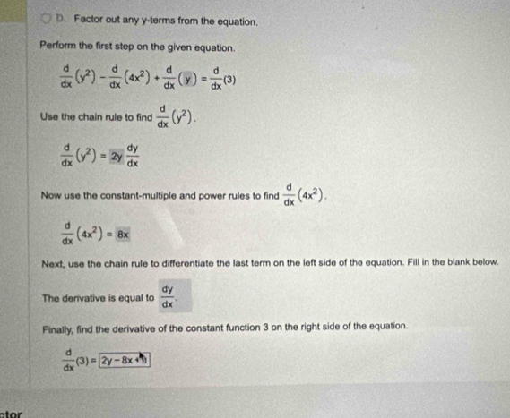 Factor out any y -terms from the equation. 
Perform the first step on the given equation.
 d/dx (y^2)- d/dx (4x^2)+ d/dx (y)= d/dx (3)
Use the chain rule to find  d/dx (y^2).
 d/dx (y^2)=2y dy/dx 
Now use the constant-multiple and power rules to find  d/dx (4x^2).
 d/dx (4x^2)= 8x
Next, use the chain rule to differentiate the last term on the left side of the equation. Fill in the blank below. 
The derivative is equal to  dy/dx . 
Finally, find the derivative of the constant function 3 on the right side of the equation.
 d/dx (3)=2y-8x+1
t o