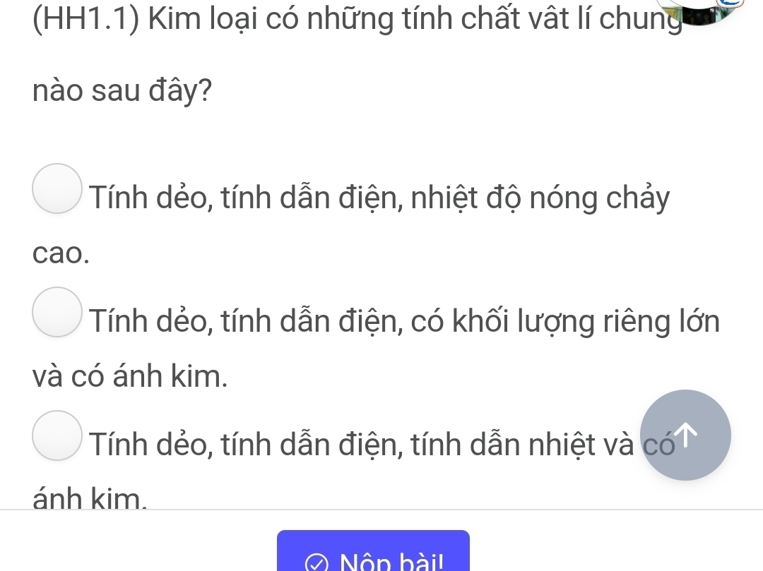 (HH1.1) Kim loại có những tính chất vật lí chung
nào sau đây?
Tính dẻo, tính dẫn điện, nhiệt độ nóng chảy
cao.
Tính dẻo, tính dẫn điện, có khối lượng riêng lớn
và có ánh kim.
Tính dẻo, tính dẫn điện, tính dẫn nhiệt và có
ánh kim.
Nôn bàil