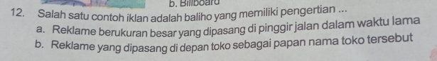 Billboard
12, Salah satu contoh iklan adalah baliho yang memiliki pengertian ...
a. Reklame berukuran besar yang dipasang di pinggir jalan dalam waktu lama
b. Reklame yang dipasang di depan toko sebagai papan nama toko tersebut