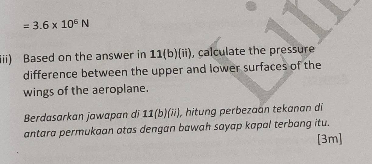 =3.6* 10^6N
iii) Based on the answer in 11(b)(ii), calculate the pressure 
difference between the upper and lower surfaces of the 
wings of the aeroplane. 
Berdasarkan jawapan di 11(b)(ii), hitung perbezaan tekanan di 
antara permukaan atas dengan bawah sayap kapal terbang itu. 
[3m]